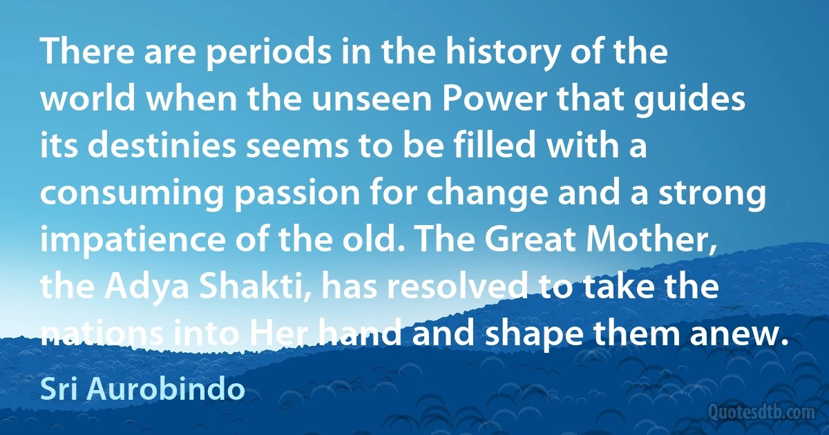 There are periods in the history of the world when the unseen Power that guides its destinies seems to be filled with a consuming passion for change and a strong impatience of the old. The Great Mother, the Adya Shakti, has resolved to take the nations into Her hand and shape them anew. (Sri Aurobindo)