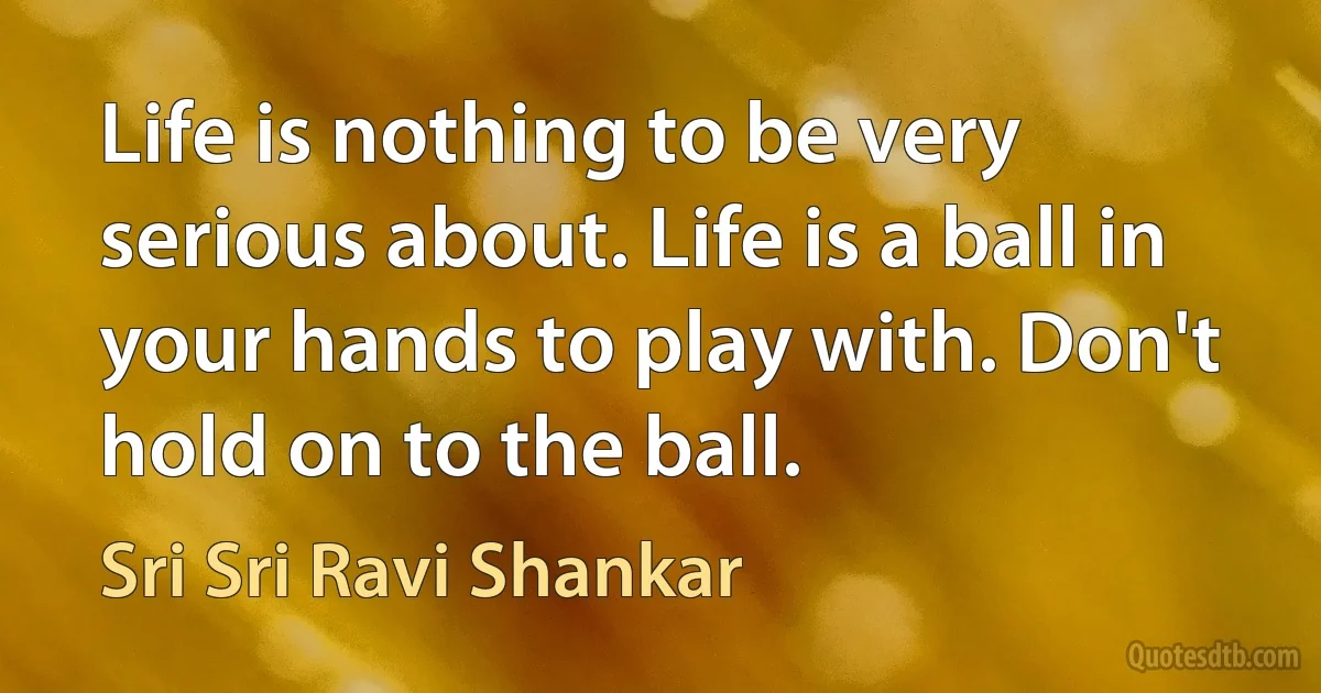 Life is nothing to be very serious about. Life is a ball in your hands to play with. Don't hold on to the ball. (Sri Sri Ravi Shankar)