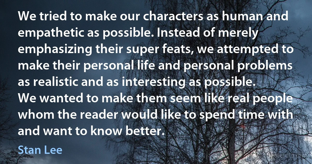 We tried to make our characters as human and empathetic as possible. Instead of merely emphasizing their super feats, we attempted to make their personal life and personal problems as realistic and as interesting as possible. We wanted to make them seem like real people whom the reader would like to spend time with and want to know better. (Stan Lee)