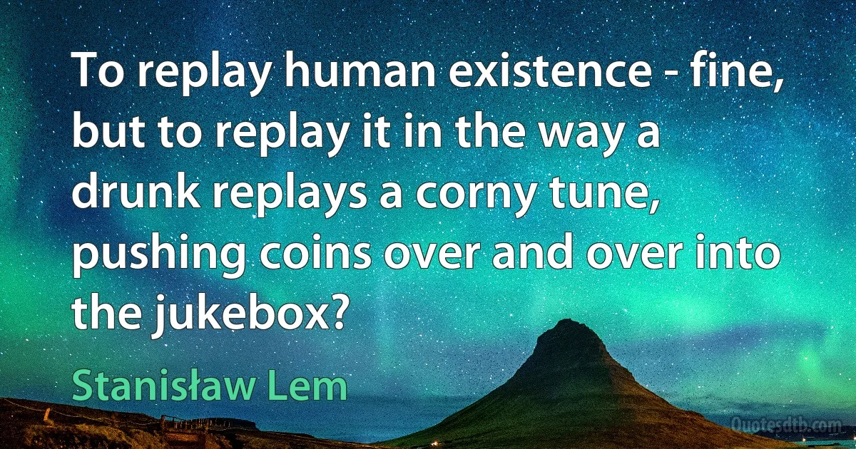 To replay human existence - fine, but to replay it in the way a drunk replays a corny tune, pushing coins over and over into the jukebox? (Stanisław Lem)