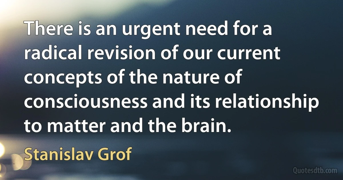 There is an urgent need for a radical revision of our current concepts of the nature of consciousness and its relationship to matter and the brain. (Stanislav Grof)