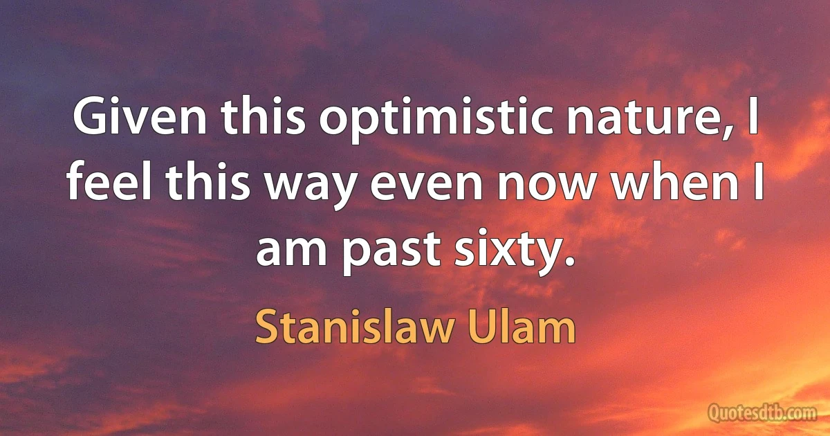 Given this optimistic nature, I feel this way even now when I am past sixty. (Stanislaw Ulam)