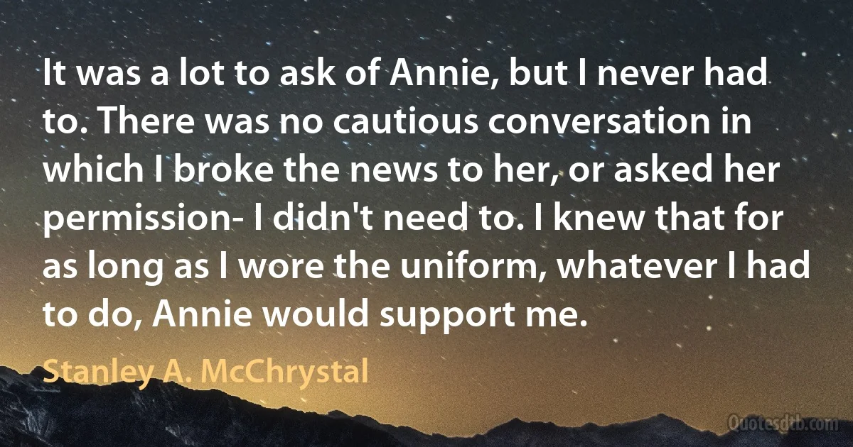 It was a lot to ask of Annie, but I never had to. There was no cautious conversation in which I broke the news to her, or asked her permission- I didn't need to. I knew that for as long as I wore the uniform, whatever I had to do, Annie would support me. (Stanley A. McChrystal)