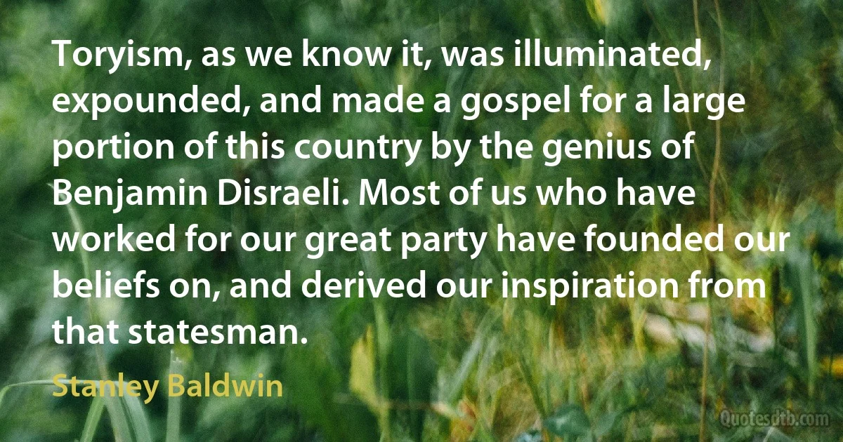 Toryism, as we know it, was illuminated, expounded, and made a gospel for a large portion of this country by the genius of Benjamin Disraeli. Most of us who have worked for our great party have founded our beliefs on, and derived our inspiration from that statesman. (Stanley Baldwin)