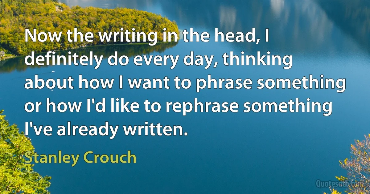 Now the writing in the head, I definitely do every day, thinking about how I want to phrase something or how I'd like to rephrase something I've already written. (Stanley Crouch)