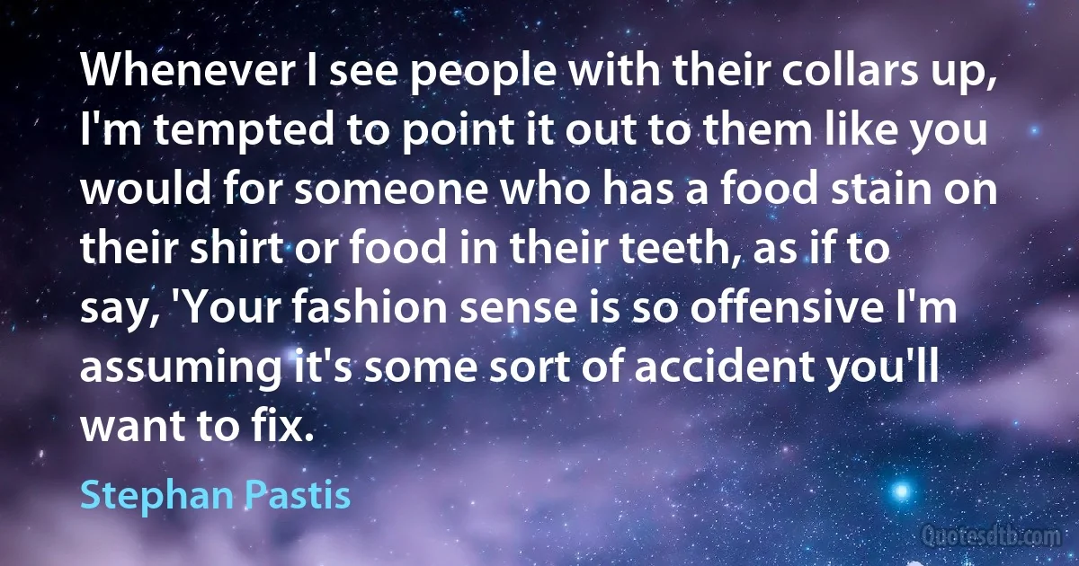 Whenever I see people with their collars up, I'm tempted to point it out to them like you would for someone who has a food stain on their shirt or food in their teeth, as if to say, 'Your fashion sense is so offensive I'm assuming it's some sort of accident you'll want to fix. (Stephan Pastis)