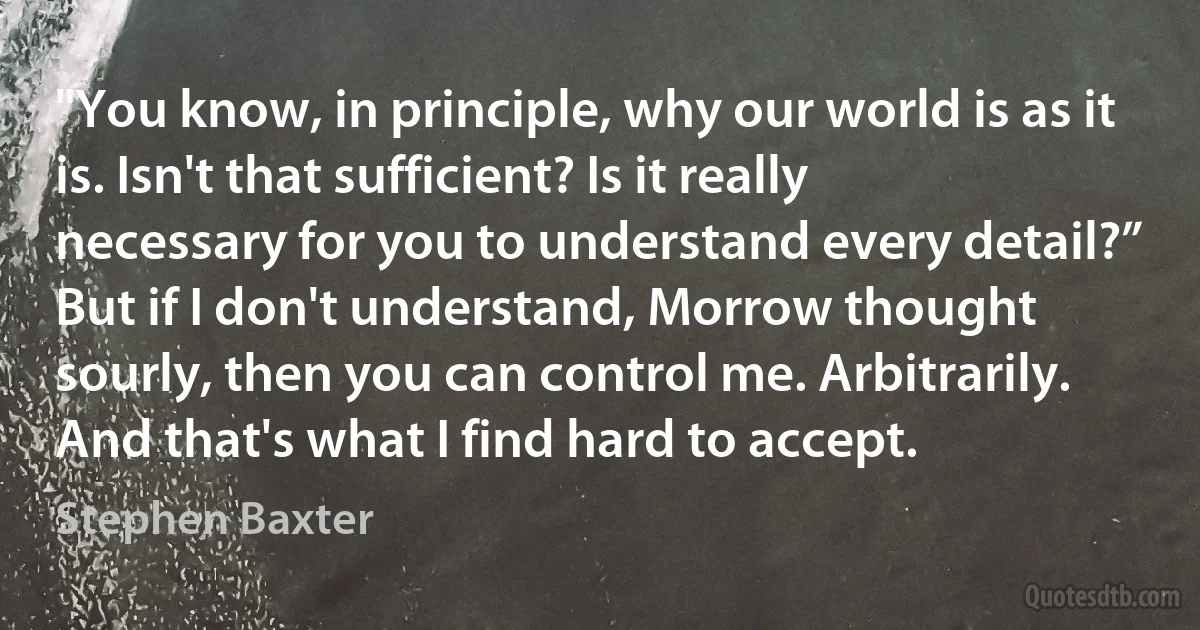 "You know, in principle, why our world is as it is. Isn't that sufficient? Is it really necessary for you to understand every detail?”
But if I don't understand, Morrow thought sourly, then you can control me. Arbitrarily. And that's what I find hard to accept. (Stephen Baxter)