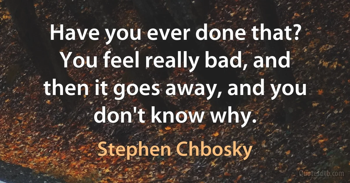 Have you ever done that? You feel really bad, and then it goes away, and you don't know why. (Stephen Chbosky)