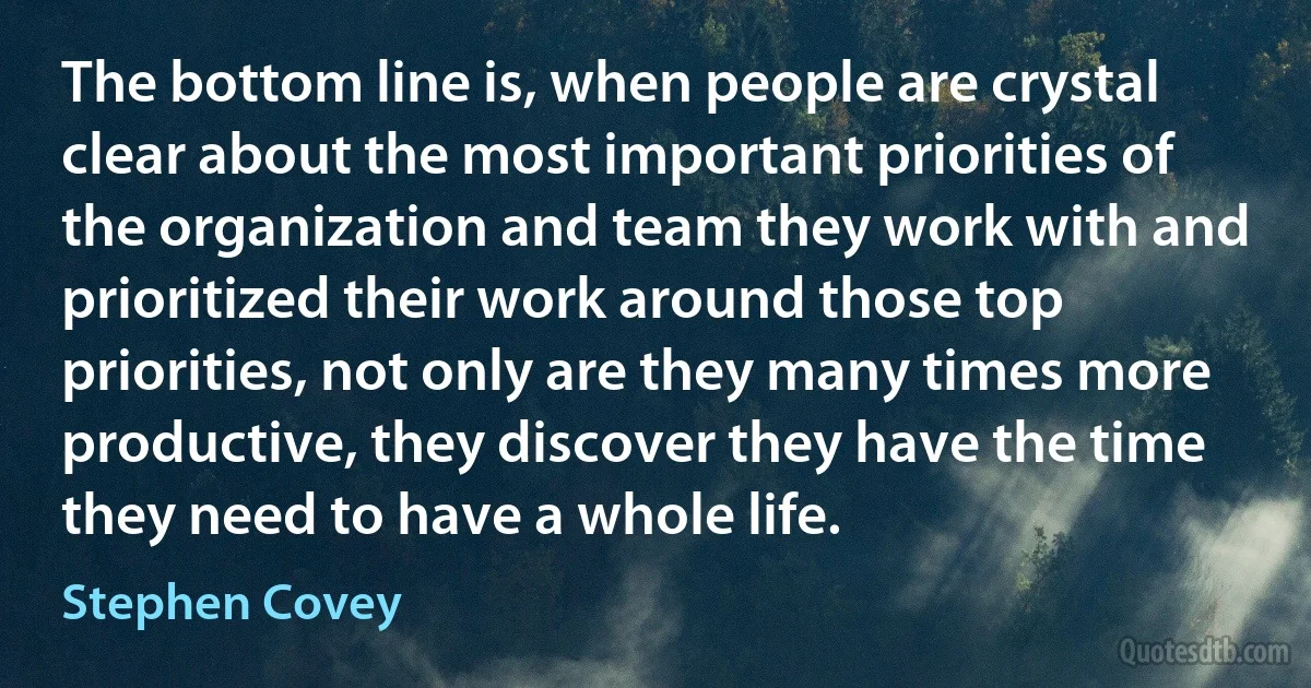 The bottom line is, when people are crystal clear about the most important priorities of the organization and team they work with and prioritized their work around those top priorities, not only are they many times more productive, they discover they have the time they need to have a whole life. (Stephen Covey)