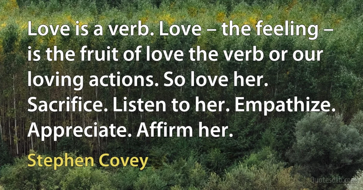 Love is a verb. Love – the feeling – is the fruit of love the verb or our loving actions. So love her. Sacrifice. Listen to her. Empathize. Appreciate. Affirm her. (Stephen Covey)