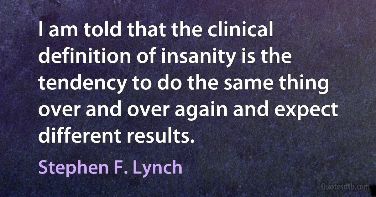 I am told that the clinical definition of insanity is the tendency to do the same thing over and over again and expect different results. (Stephen F. Lynch)