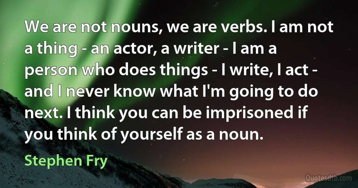 We are not nouns, we are verbs. I am not a thing - an actor, a writer - I am a person who does things - I write, I act - and I never know what I'm going to do next. I think you can be imprisoned if you think of yourself as a noun. (Stephen Fry)