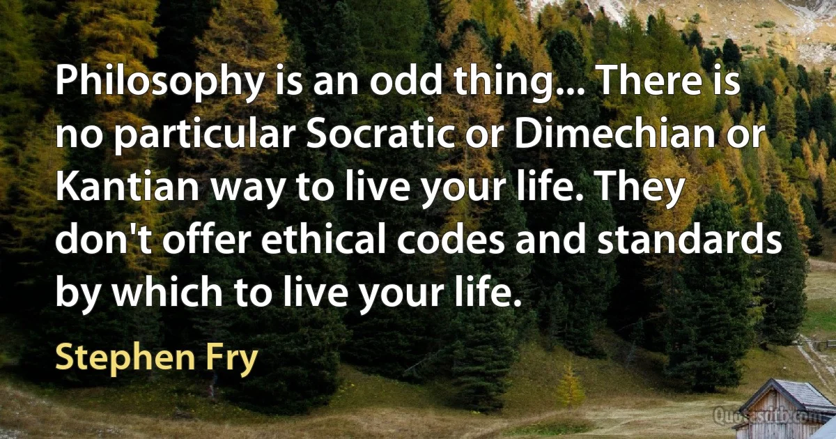 Philosophy is an odd thing... There is no particular Socratic or Dimechian or Kantian way to live your life. They don't offer ethical codes and standards by which to live your life. (Stephen Fry)