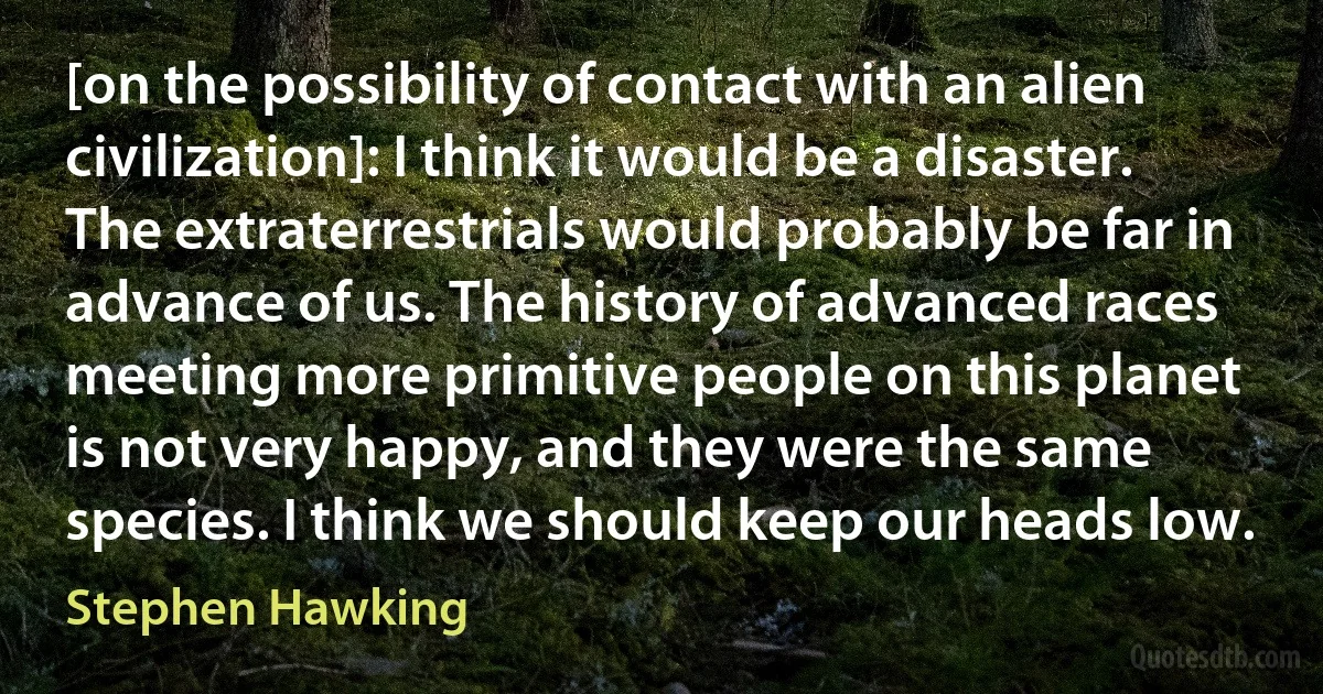 [on the possibility of contact with an alien civilization]: I think it would be a disaster. The extraterrestrials would probably be far in advance of us. The history of advanced races meeting more primitive people on this planet is not very happy, and they were the same species. I think we should keep our heads low. (Stephen Hawking)