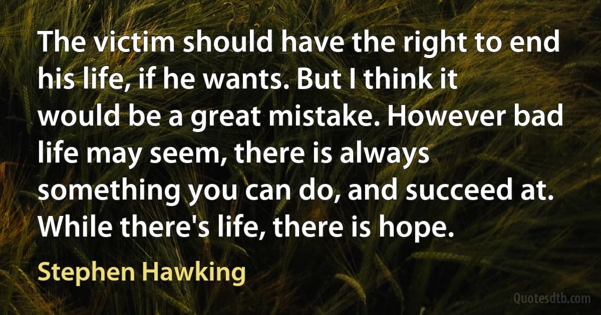 The victim should have the right to end his life, if he wants. But I think it would be a great mistake. However bad life may seem, there is always something you can do, and succeed at. While there's life, there is hope. (Stephen Hawking)