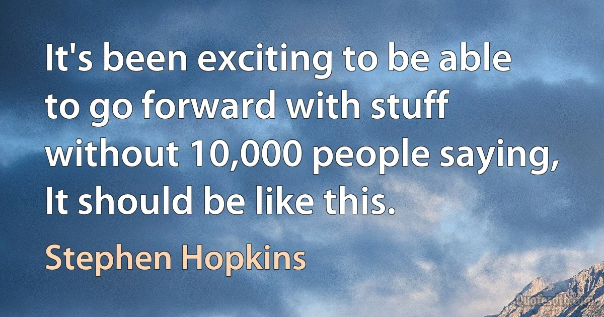 It's been exciting to be able to go forward with stuff without 10,000 people saying, It should be like this. (Stephen Hopkins)