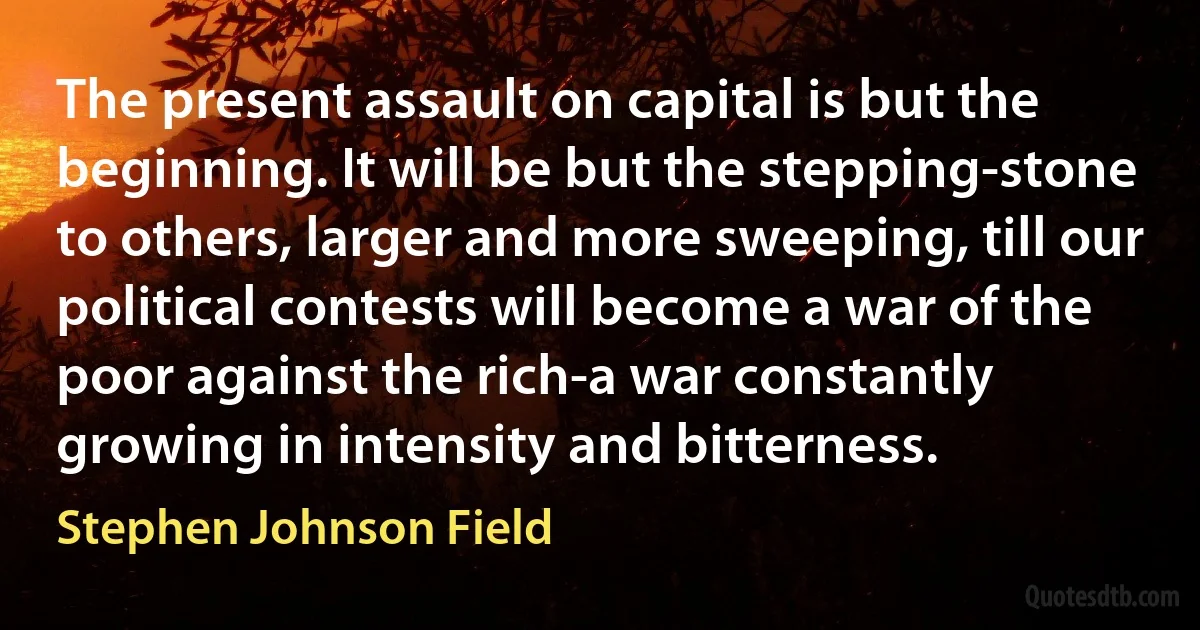 The present assault on capital is but the beginning. It will be but the stepping-stone to others, larger and more sweeping, till our political contests will become a war of the poor against the rich-a war constantly growing in intensity and bitterness. (Stephen Johnson Field)