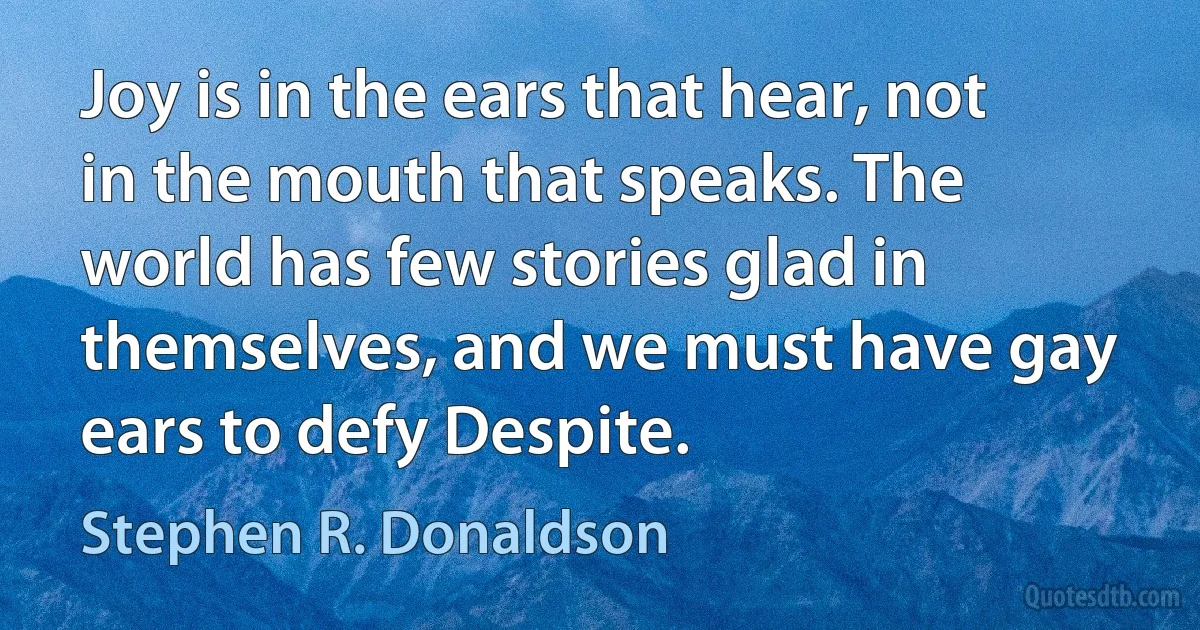 Joy is in the ears that hear, not in the mouth that speaks. The world has few stories glad in themselves, and we must have gay ears to defy Despite. (Stephen R. Donaldson)