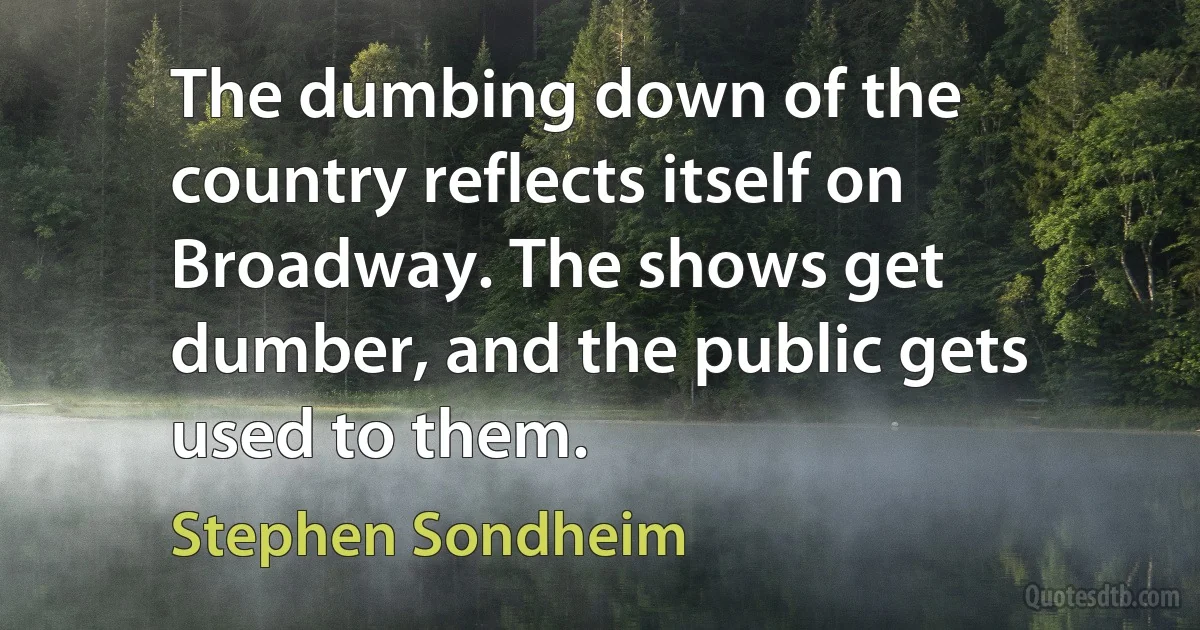 The dumbing down of the country reflects itself on Broadway. The shows get dumber, and the public gets used to them. (Stephen Sondheim)