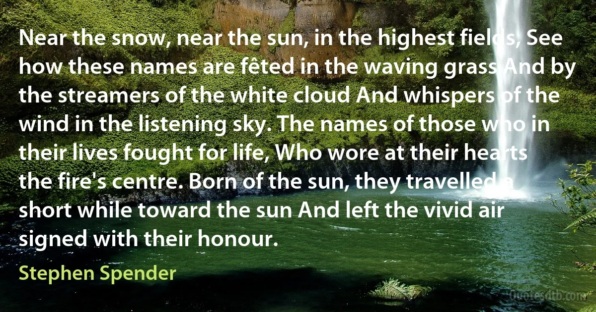 Near the snow, near the sun, in the highest fields, See how these names are fêted in the waving grass And by the streamers of the white cloud And whispers of the wind in the listening sky. The names of those who in their lives fought for life, Who wore at their hearts the fire's centre. Born of the sun, they travelled a short while toward the sun And left the vivid air signed with their honour. (Stephen Spender)