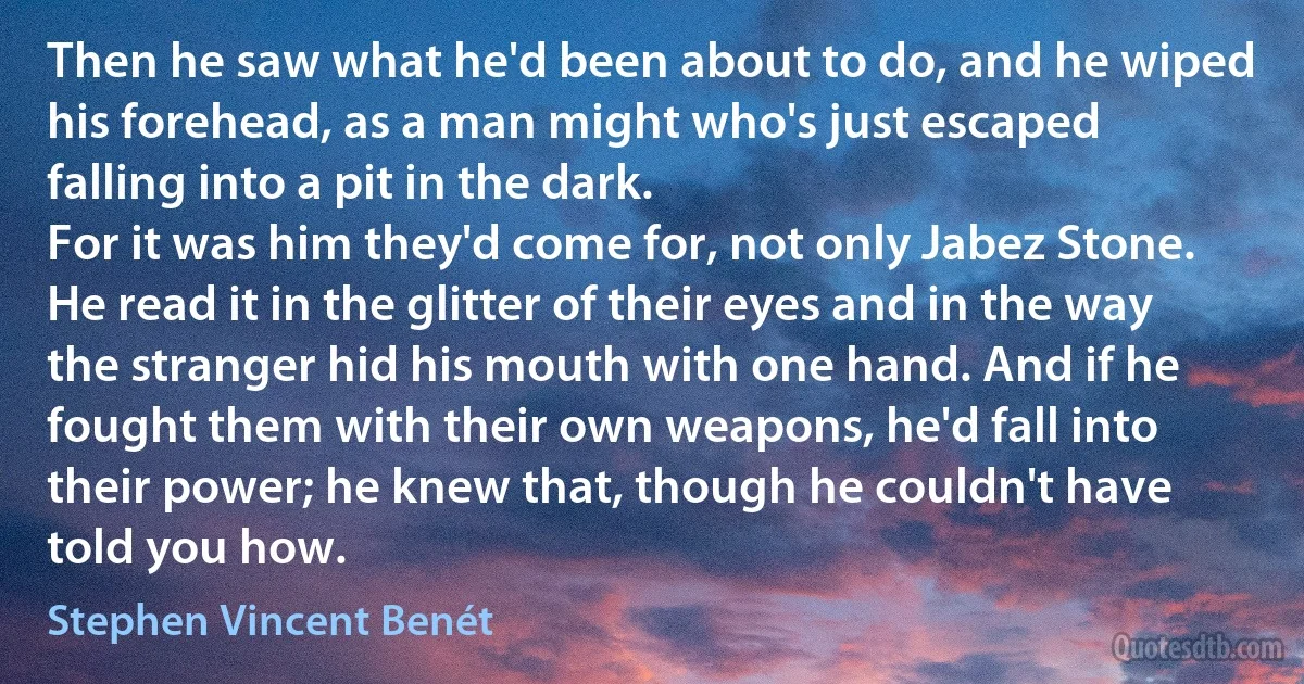 Then he saw what he'd been about to do, and he wiped his forehead, as a man might who's just escaped falling into a pit in the dark.
For it was him they'd come for, not only Jabez Stone. He read it in the glitter of their eyes and in the way the stranger hid his mouth with one hand. And if he fought them with their own weapons, he'd fall into their power; he knew that, though he couldn't have told you how. (Stephen Vincent Benét)