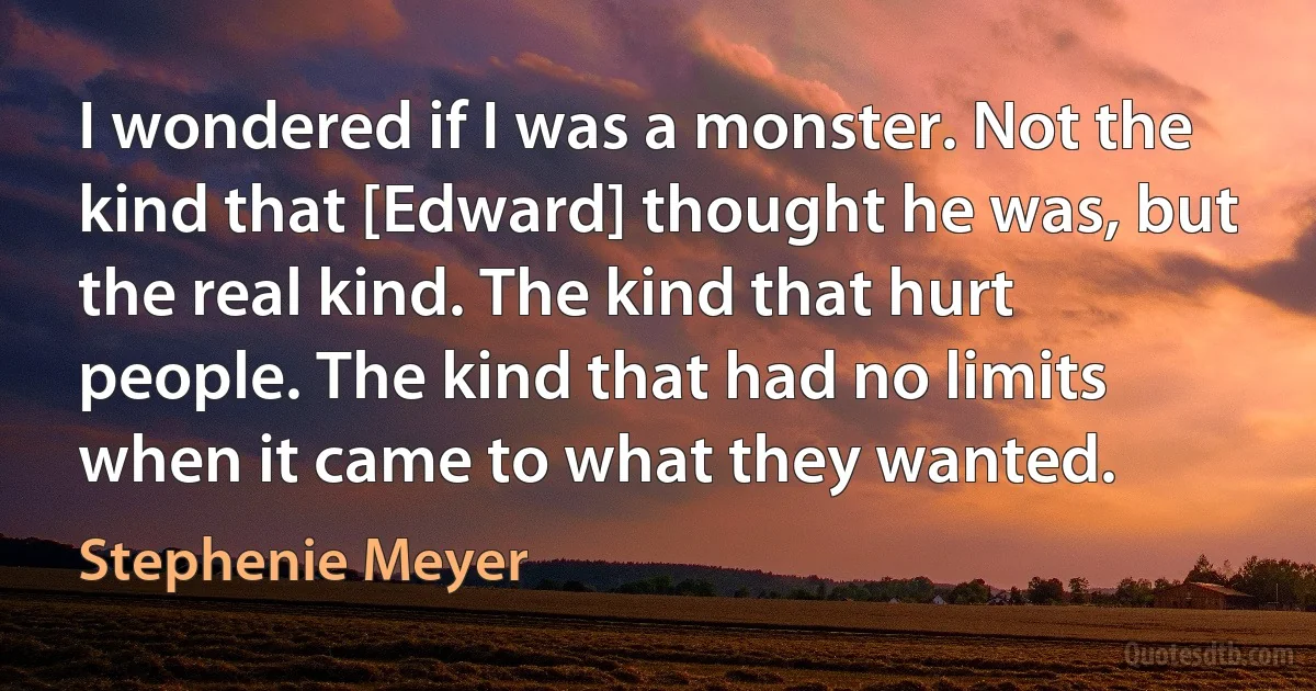 I wondered if I was a monster. Not the kind that [Edward] thought he was, but the real kind. The kind that hurt people. The kind that had no limits when it came to what they wanted. (Stephenie Meyer)