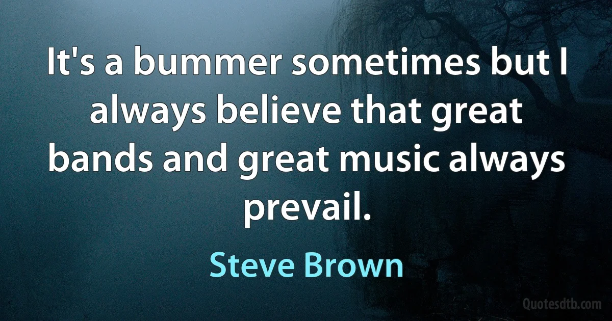 It's a bummer sometimes but I always believe that great bands and great music always prevail. (Steve Brown)