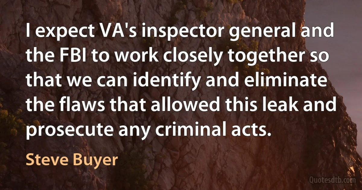 I expect VA's inspector general and the FBI to work closely together so that we can identify and eliminate the flaws that allowed this leak and prosecute any criminal acts. (Steve Buyer)