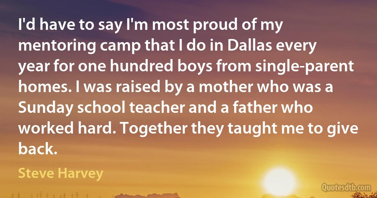 I'd have to say I'm most proud of my mentoring camp that I do in Dallas every year for one hundred boys from single-parent homes. I was raised by a mother who was a Sunday school teacher and a father who worked hard. Together they taught me to give back. (Steve Harvey)