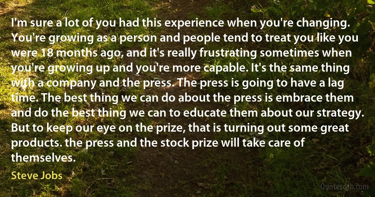 I'm sure a lot of you had this experience when you're changing. You're growing as a person and people tend to treat you like you were 18 months ago, and it's really frustrating sometimes when you're growing up and you're more capable. It's the same thing with a company and the press. The press is going to have a lag time. The best thing we can do about the press is embrace them and do the best thing we can to educate them about our strategy. But to keep our eye on the prize, that is turning out some great products. the press and the stock prize will take care of themselves. (Steve Jobs)