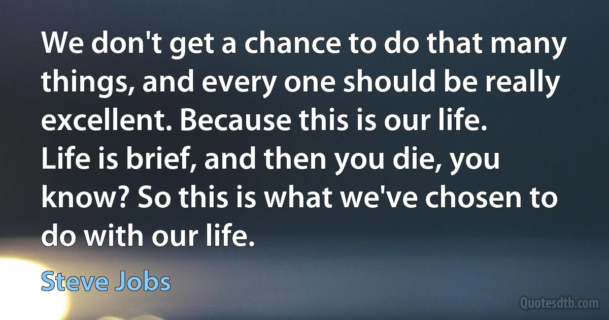 We don't get a chance to do that many things, and every one should be really excellent. Because this is our life. Life is brief, and then you die, you know? So this is what we've chosen to do with our life. (Steve Jobs)