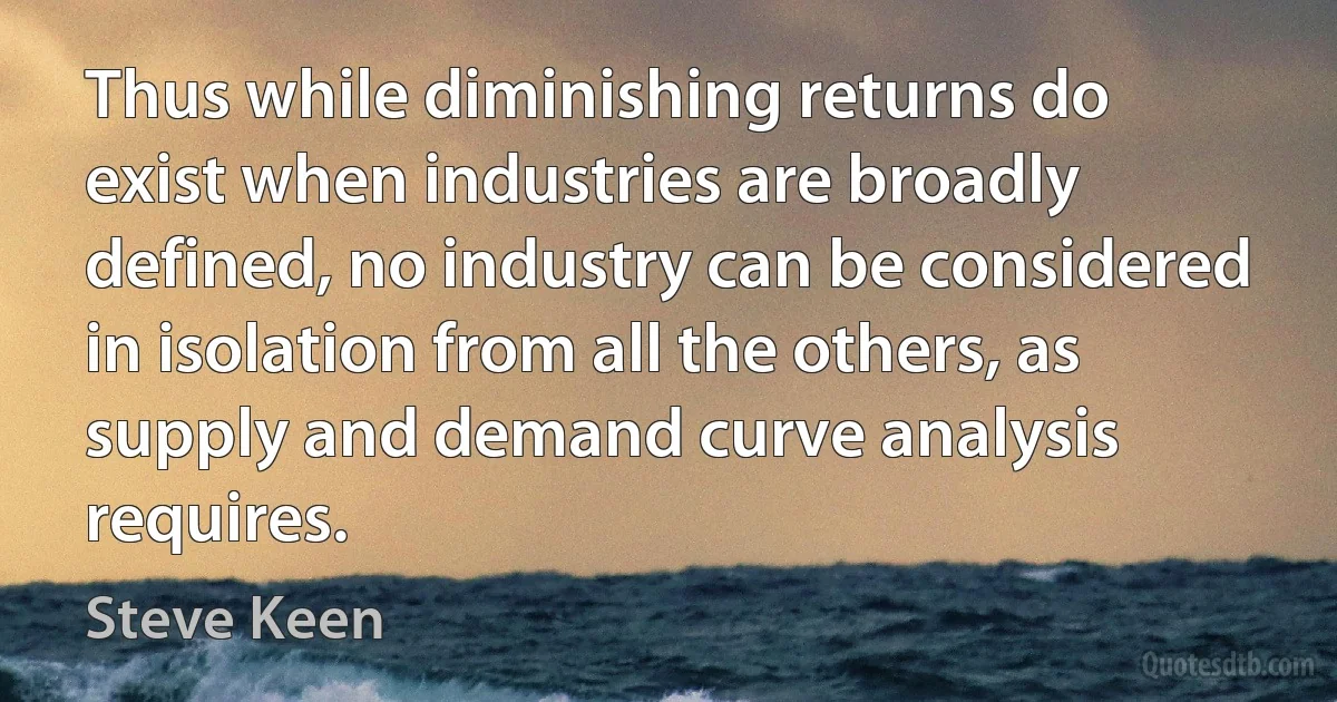 Thus while diminishing returns do exist when industries are broadly defined, no industry can be considered in isolation from all the others, as supply and demand curve analysis requires. (Steve Keen)