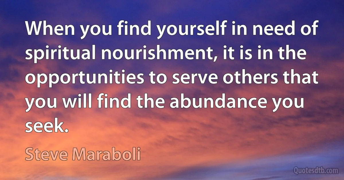 When you find yourself in need of spiritual nourishment, it is in the opportunities to serve others that you will find the abundance you seek. (Steve Maraboli)