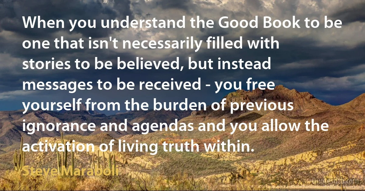 When you understand the Good Book to be one that isn't necessarily filled with stories to be believed, but instead messages to be received - you free yourself from the burden of previous ignorance and agendas and you allow the activation of living truth within. (Steve Maraboli)