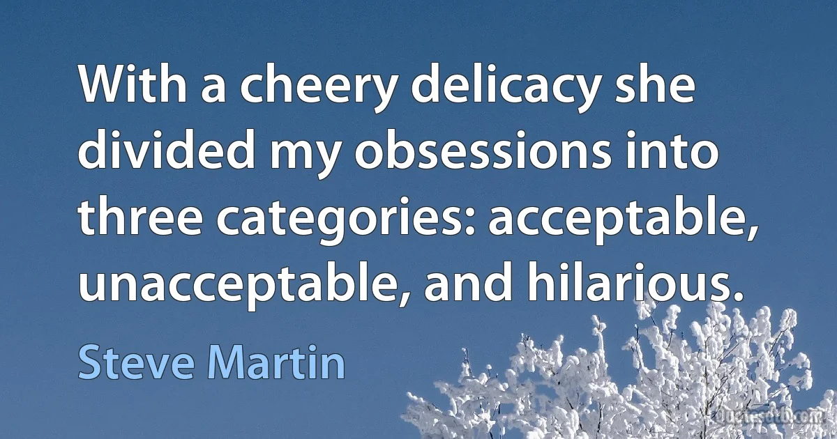 With a cheery delicacy she divided my obsessions into three categories: acceptable, unacceptable, and hilarious. (Steve Martin)