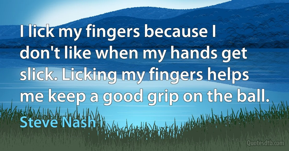 I lick my fingers because I don't like when my hands get slick. Licking my fingers helps me keep a good grip on the ball. (Steve Nash)