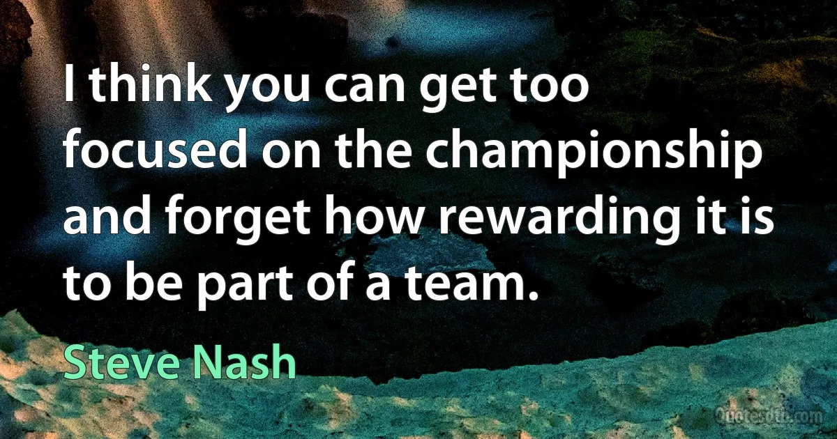 I think you can get too focused on the championship and forget how rewarding it is to be part of a team. (Steve Nash)