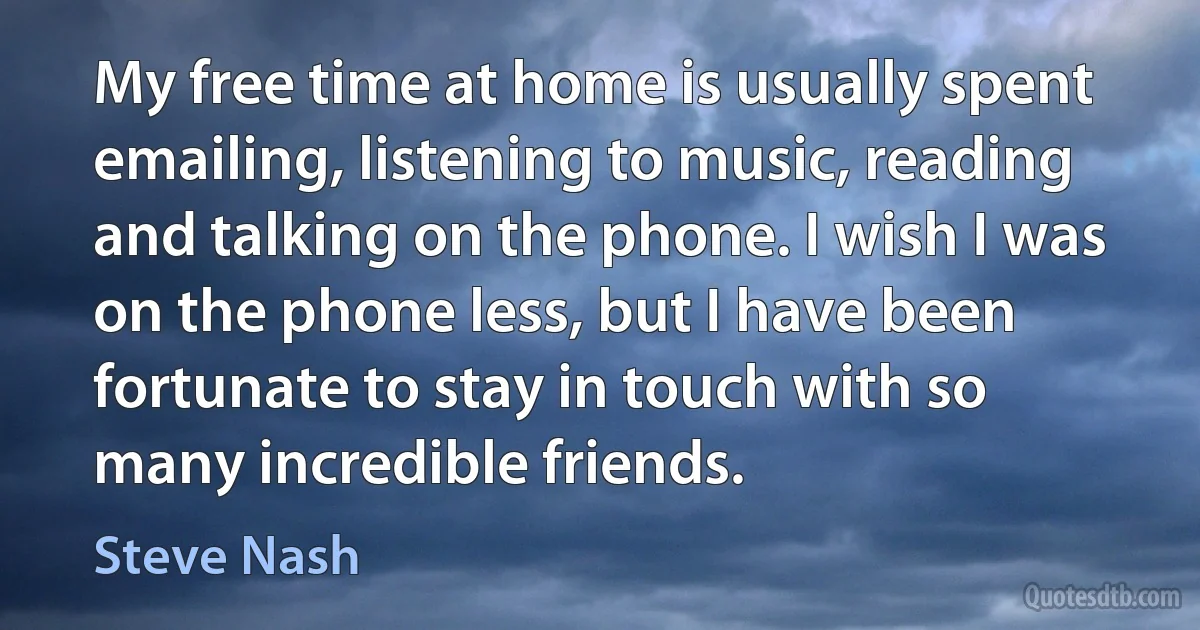 My free time at home is usually spent emailing, listening to music, reading and talking on the phone. I wish I was on the phone less, but I have been fortunate to stay in touch with so many incredible friends. (Steve Nash)