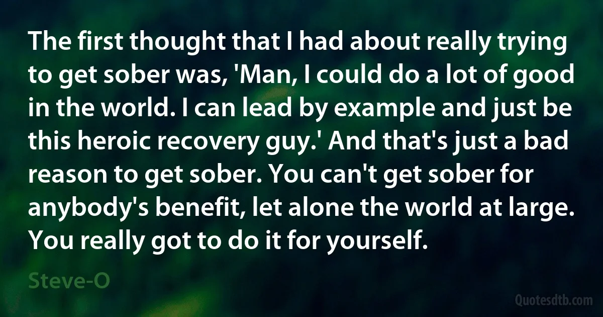 The first thought that I had about really trying to get sober was, 'Man, I could do a lot of good in the world. I can lead by example and just be this heroic recovery guy.' And that's just a bad reason to get sober. You can't get sober for anybody's benefit, let alone the world at large. You really got to do it for yourself. (Steve-O)