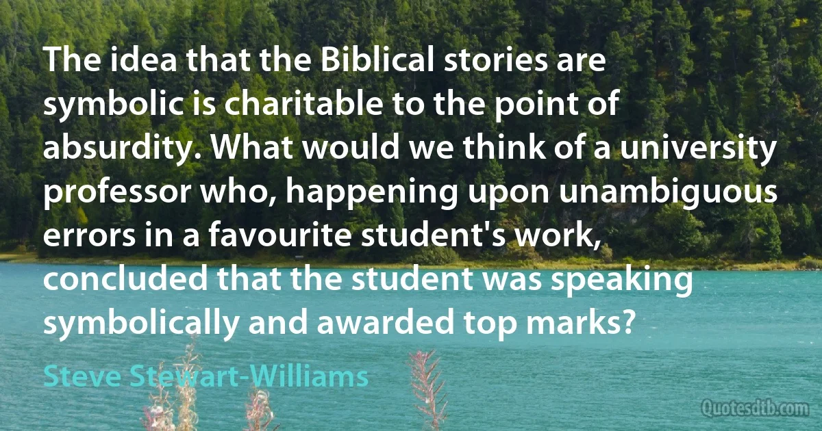 The idea that the Biblical stories are symbolic is charitable to the point of absurdity. What would we think of a university professor who, happening upon unambiguous errors in a favourite student's work, concluded that the student was speaking symbolically and awarded top marks? (Steve Stewart-Williams)