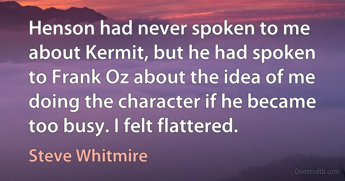 Henson had never spoken to me about Kermit, but he had spoken to Frank Oz about the idea of me doing the character if he became too busy. I felt flattered. (Steve Whitmire)