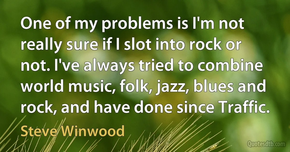 One of my problems is I'm not really sure if I slot into rock or not. I've always tried to combine world music, folk, jazz, blues and rock, and have done since Traffic. (Steve Winwood)