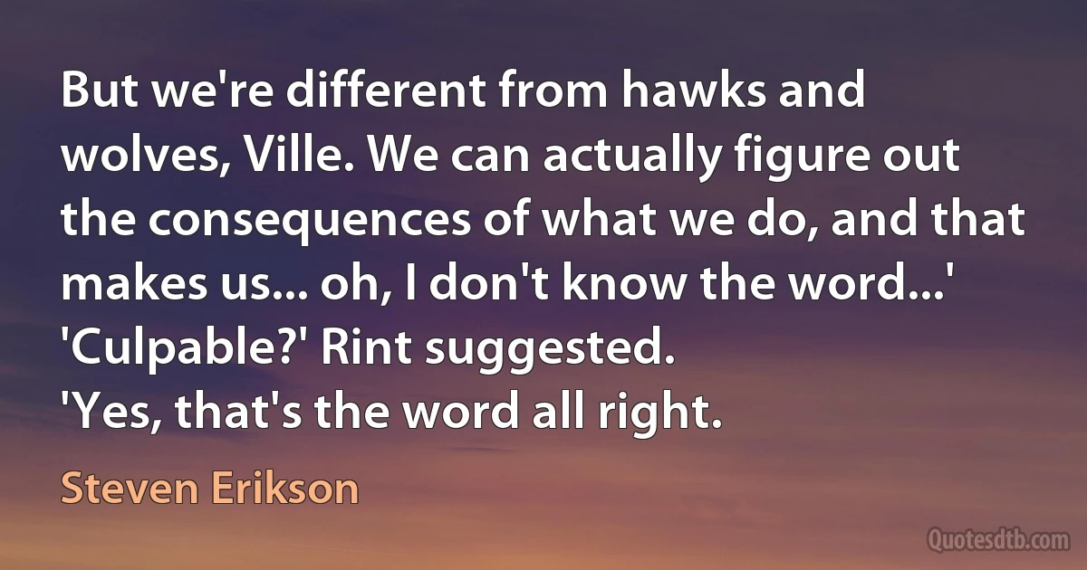 But we're different from hawks and wolves, Ville. We can actually figure out the consequences of what we do, and that makes us... oh, I don't know the word...'
'Culpable?' Rint suggested.
'Yes, that's the word all right. (Steven Erikson)