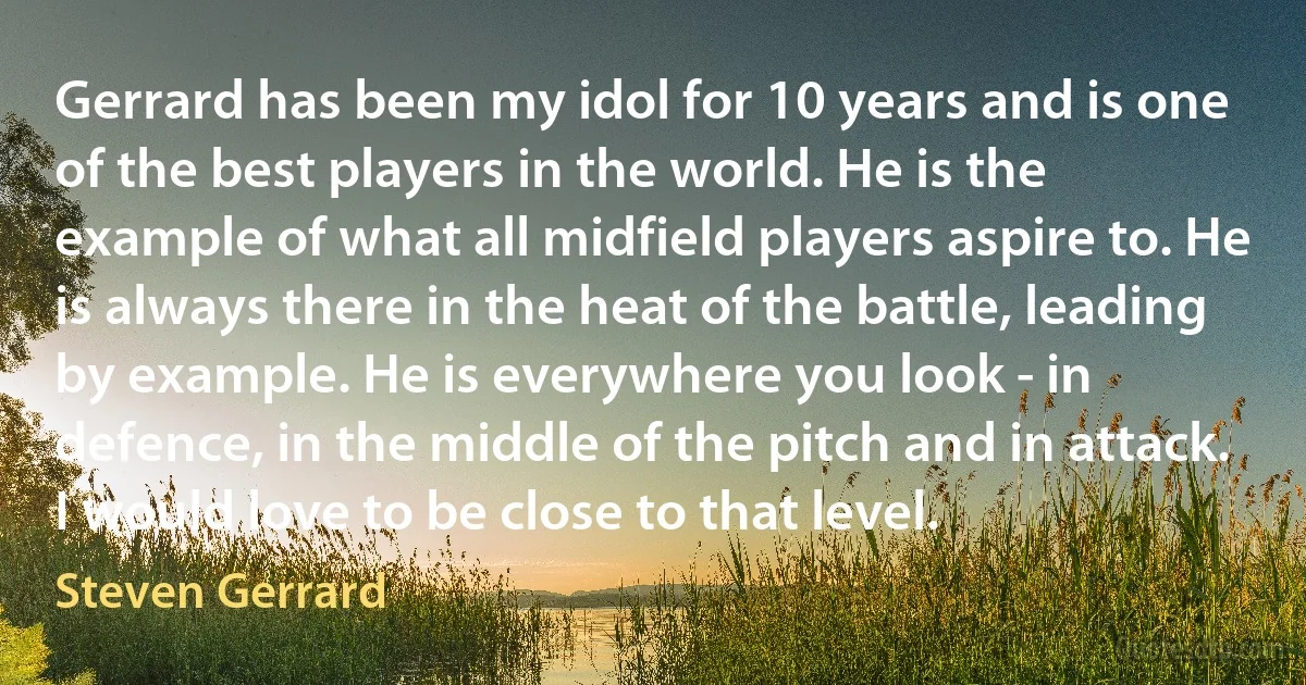 Gerrard has been my idol for 10 years and is one of the best players in the world. He is the example of what all midfield players aspire to. He is always there in the heat of the battle, leading by example. He is everywhere you look - in defence, in the middle of the pitch and in attack. I would love to be close to that level. (Steven Gerrard)