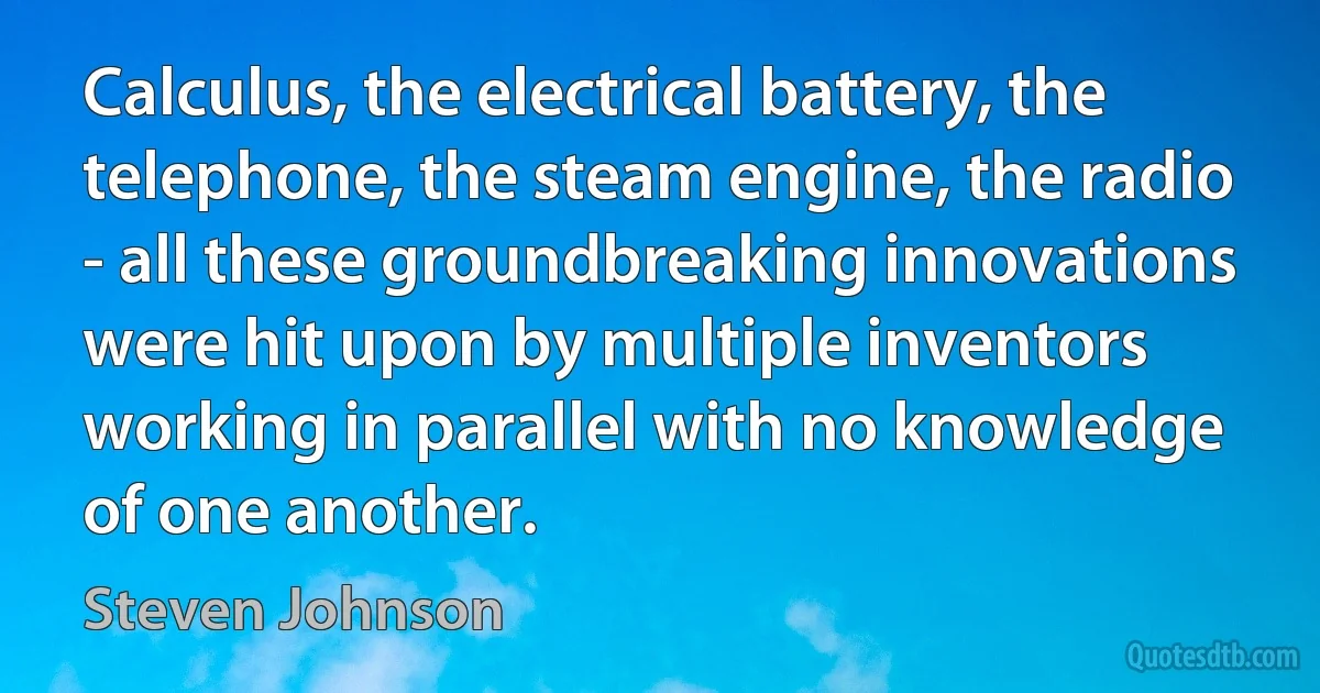 Calculus, the electrical battery, the telephone, the steam engine, the radio - all these groundbreaking innovations were hit upon by multiple inventors working in parallel with no knowledge of one another. (Steven Johnson)