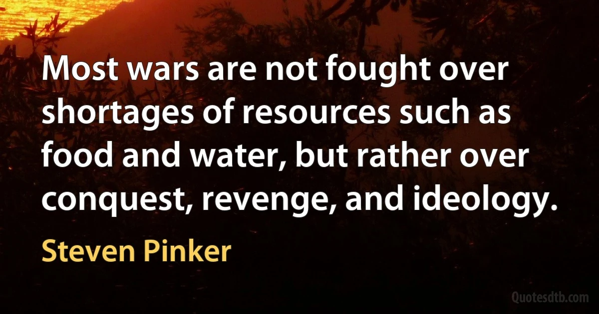 Most wars are not fought over shortages of resources such as food and water, but rather over conquest, revenge, and ideology. (Steven Pinker)