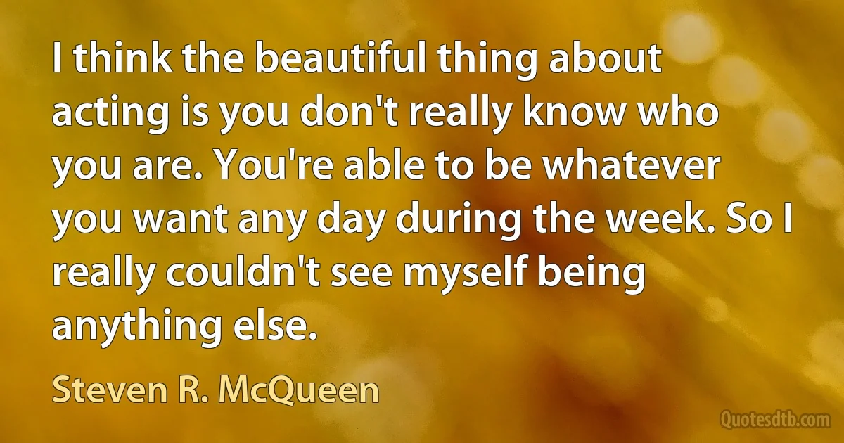 I think the beautiful thing about acting is you don't really know who you are. You're able to be whatever you want any day during the week. So I really couldn't see myself being anything else. (Steven R. McQueen)