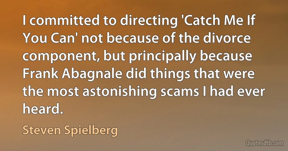 I committed to directing 'Catch Me If You Can' not because of the divorce component, but principally because Frank Abagnale did things that were the most astonishing scams I had ever heard. (Steven Spielberg)