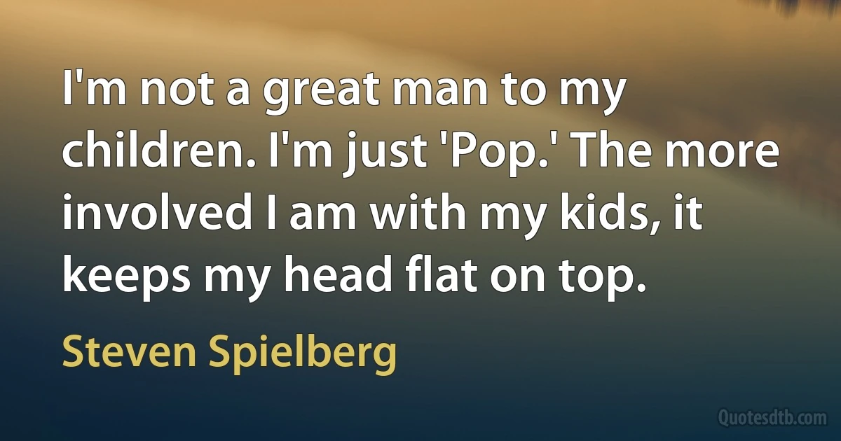 I'm not a great man to my children. I'm just 'Pop.' The more involved I am with my kids, it keeps my head flat on top. (Steven Spielberg)