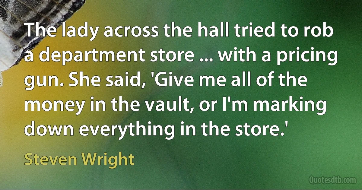 The lady across the hall tried to rob a department store ... with a pricing gun. She said, 'Give me all of the money in the vault, or I'm marking down everything in the store.' (Steven Wright)